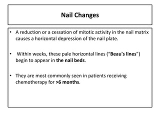 Nail Changes
• A reduction or a cessation of mitotic activity in the nail matrix
causes a horizontal depression of the nail plate.
• Within weeks, these pale horizontal lines (“Beau's lines”)
begin to appear in the nail beds.
• They are most commonly seen in patients receiving
chemotherapy for >6 months.
 