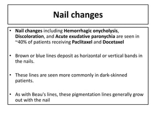 Nail changes
• Nail changes including Hemorrhagic onycholysis,
Discoloration, and Acute exudative paronychia are seen in
~40% of patients receiving Paclitaxel and Docetaxel
• Brown or blue lines deposit as horizontal or vertical bands in
the nails.
• These lines are seen more commonly in dark-skinned
patients.
• As with Beau's lines, these pigmentation lines generally grow
out with the nail
 
