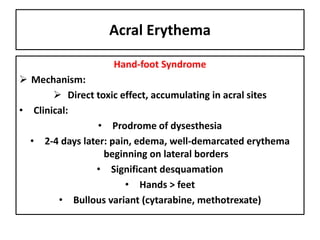 Acral Erythema
Hand-foot Syndrome
 Mechanism:
 Direct toxic effect, accumulating in acral sites
• Clinical:
• Prodrome of dysesthesia
• 2-4 days later: pain, edema, well-demarcated erythema
beginning on lateral borders
• Significant desquamation
• Hands > feet
• Bullous variant (cytarabine, methotrexate)
 