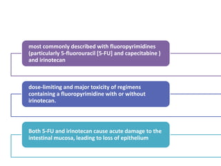 most commonly described with fluoropyrimidines
(particularly 5-fluorouracil [5-FU] and capecitabine )
and irinotecan
dose-limiting and major toxicity of regimens
containing a fluoropyrimidine with or without
irinotecan.
Both 5-FU and irinotecan cause acute damage to the
intestinal mucosa, leading to loss of epithelium
 