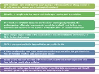 With irinotecan , early onset diarrhea occurs during or within several hours of drug infusion in
45 to 50 percent of patients and is cholinergically mediated
This effect is thought to be due to structural similarity of the drug with acetylcholine
In contrast, late irinotecan-associated diarrhea is not cholinergically mediated. The
pathophysiology of late diarrhea appears to be multifactorial with contributions from
dysmotility and secretory factors as well as a direct toxic effect on the intestinal mucosa
These changes appear related to the accumulation of the active metabolite of irinotecan, SN-
38, in the intestinal mucosa
SN-38 is glucuronidated in the liver and is then excreted in the bile
A direct correlation has been noted between mucosal damage and either low glucuronidation
rates or increased intestinal beta-glucuronidase activity
Severe toxicity has been described with irinotecan in patients with Gilbert's syndrome who
have defective hepatic glucuronidation
experimental studies have shown that inhibition of intestinal beta-glucuronidase activity with
antibiotics protects against mucosal injury and ameliorates the diarrhea
 