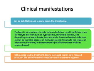 Clinical manifestations
can be debilitating and in some cases, life-threatening.
Findings in such patients include volume depletion, renal insufficiency, and
electrolyte disorders such as hypokalemia, metabolic acidosis, and
depending upon water intake, hyponatremia (increased water intake that
cannot be excreted because of the hypovolemic stimulus to the release of
antidiuretic hormone) or hypernatremia (insufficient water intake to
replace losses).
CID can also lead to treatment delays, increased cost of care, reduced
quality of life, and diminished compliance with treatment regimens.
 
