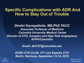 Specific Complications with ADR And
How to Stay Out of Trouble
Dimitri Karmpaliotis, MD,PhD FACC
Associate Professor of Medicine
Columbia University Medical Center
Director of CTO, Complex and High Risk Angioplasty
NYPH/Columbia
Email: dk2787@columbia.edu
EURO CTO CLUB, 11th Live Experts CTO
Berlin, Germany, September 13-14, 2019
 