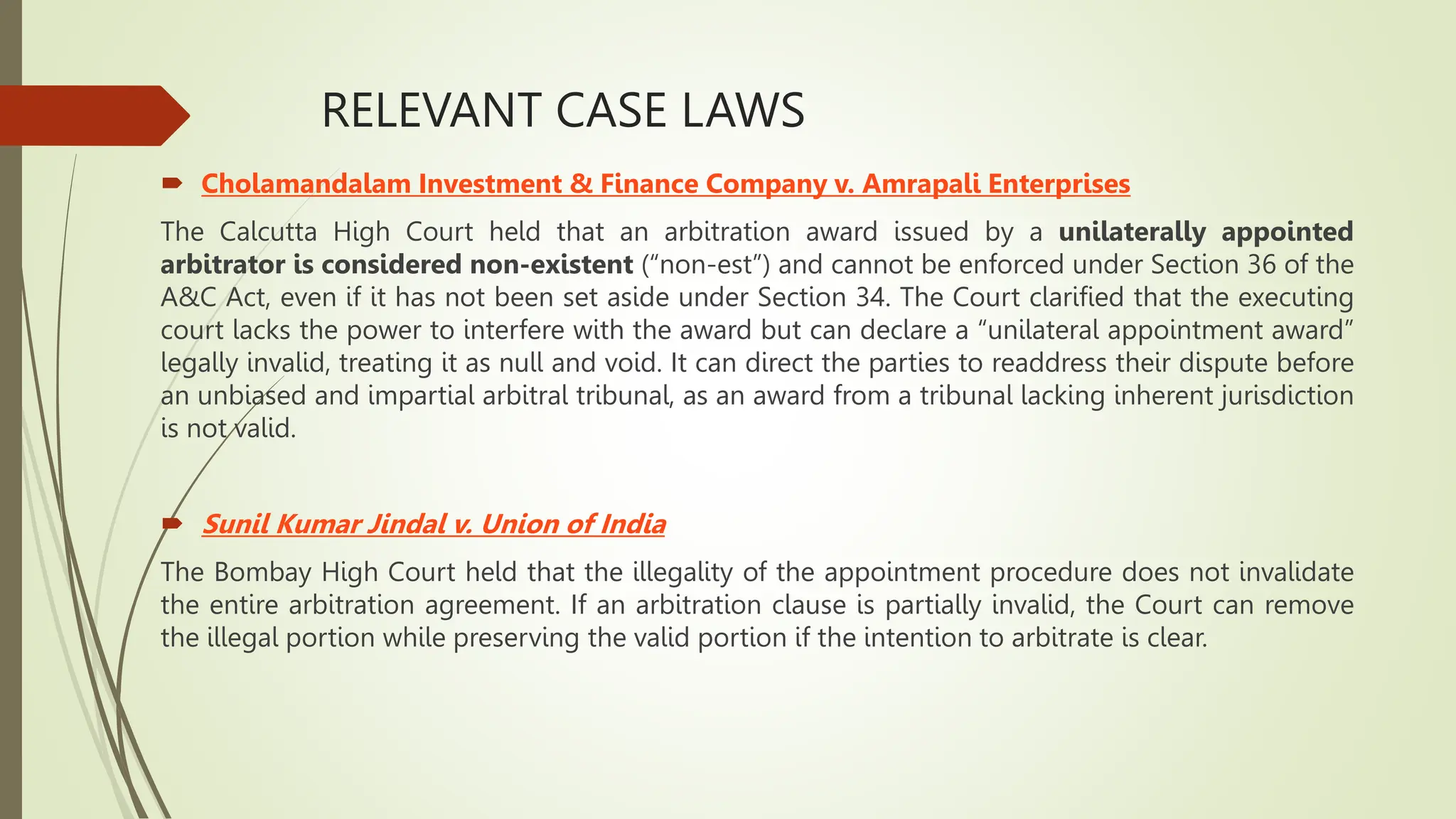 RELEVANT CASE LAWS
 Cholamandalam Investment & Finance Company v. Amrapali Enterprises
The Calcutta High Court held that an arbitration award issued by a unilaterally appointed
arbitrator is considered non-existent (“non-est”) and cannot be enforced under Section 36 of the
A&C Act, even if it has not been set aside under Section 34. The Court clarified that the executing
court lacks the power to interfere with the award but can declare a “unilateral appointment award”
legally invalid, treating it as null and void. It can direct the parties to readdress their dispute before
an unbiased and impartial arbitral tribunal, as an award from a tribunal lacking inherent jurisdiction
is not valid.
 Sunil Kumar Jindal v. Union of India
The Bombay High Court held that the illegality of the appointment procedure does not invalidate
the entire arbitration agreement. If an arbitration clause is partially invalid, the Court can remove
the illegal portion while preserving the valid portion if the intention to arbitrate is clear.
 