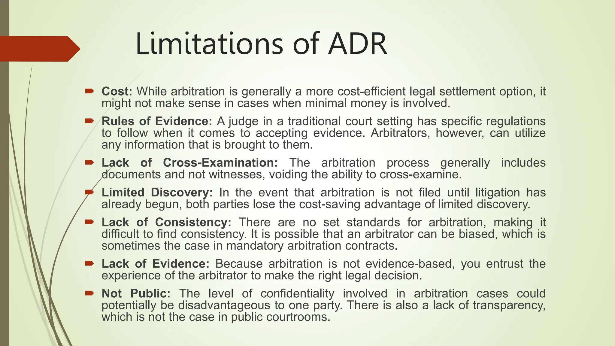 Limitations of ADR
 Cost: While arbitration is generally a more cost-efficient legal settlement option, it
might not make sense in cases when minimal money is involved.
 Rules of Evidence: A judge in a traditional court setting has specific regulations
to follow when it comes to accepting evidence. Arbitrators, however, can utilize
any information that is brought to them.
 Lack of Cross-Examination: The arbitration process generally includes
documents and not witnesses, voiding the ability to cross-examine.
 Limited Discovery: In the event that arbitration is not filed until litigation has
already begun, both parties lose the cost-saving advantage of limited discovery.
 Lack of Consistency: There are no set standards for arbitration, making it
difficult to find consistency. It is possible that an arbitrator can be biased, which is
sometimes the case in mandatory arbitration contracts.
 Lack of Evidence: Because arbitration is not evidence-based, you entrust the
experience of the arbitrator to make the right legal decision.
 Not Public: The level of confidentiality involved in arbitration cases could
potentially be disadvantageous to one party. There is also a lack of transparency,
which is not the case in public courtrooms.
 