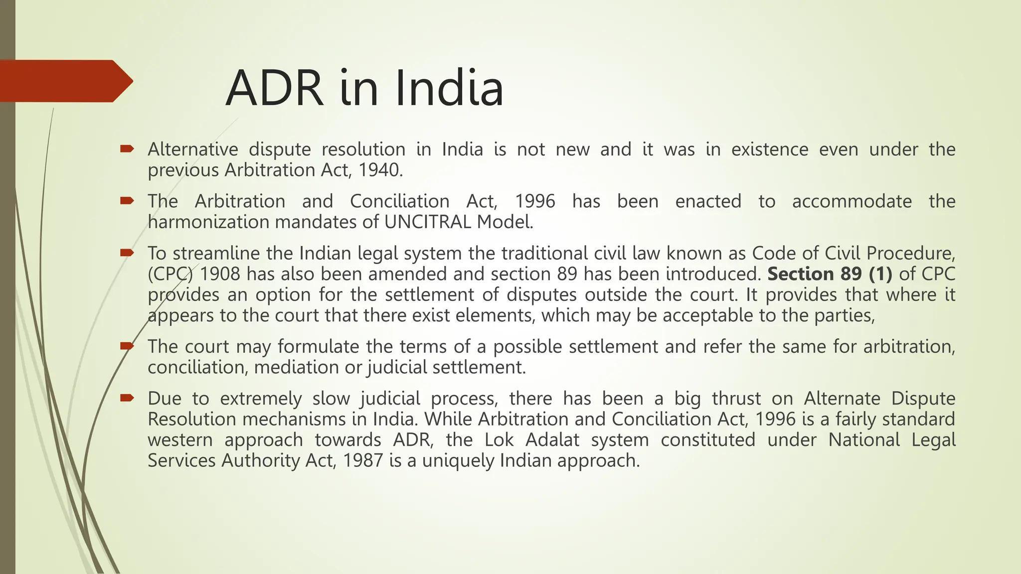 ADR in India
 Alternative dispute resolution in India is not new and it was in existence even under the
previous Arbitration Act, 1940.
 The Arbitration and Conciliation Act, 1996 has been enacted to accommodate the
harmonization mandates of UNCITRAL Model.
 To streamline the Indian legal system the traditional civil law known as Code of Civil Procedure,
(CPC) 1908 has also been amended and section 89 has been introduced. Section 89 (1) of CPC
provides an option for the settlement of disputes outside the court. It provides that where it
appears to the court that there exist elements, which may be acceptable to the parties,
 The court may formulate the terms of a possible settlement and refer the same for arbitration,
conciliation, mediation or judicial settlement.
 Due to extremely slow judicial process, there has been a big thrust on Alternate Dispute
Resolution mechanisms in India. While Arbitration and Conciliation Act, 1996 is a fairly standard
western approach towards ADR, the Lok Adalat system constituted under National Legal
Services Authority Act, 1987 is a uniquely Indian approach.
 