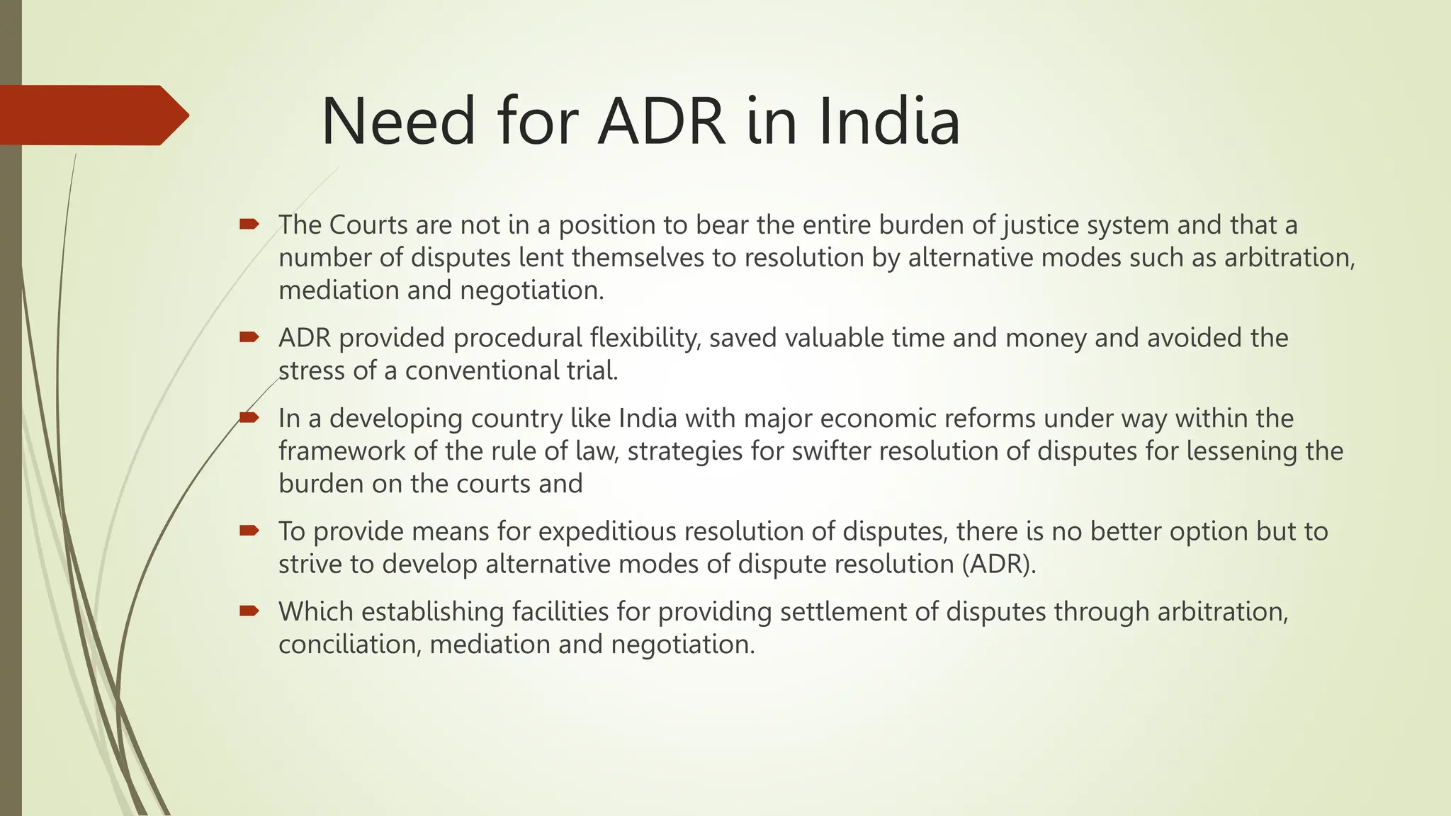Need for ADR in India
 The Courts are not in a position to bear the entire burden of justice system and that a
number of disputes lent themselves to resolution by alternative modes such as arbitration,
mediation and negotiation.
 ADR provided procedural flexibility, saved valuable time and money and avoided the
stress of a conventional trial.
 In a developing country like India with major economic reforms under way within the
framework of the rule of law, strategies for swifter resolution of disputes for lessening the
burden on the courts and
 To provide means for expeditious resolution of disputes, there is no better option but to
strive to develop alternative modes of dispute resolution (ADR).
 Which establishing facilities for providing settlement of disputes through arbitration,
conciliation, mediation and negotiation.
 