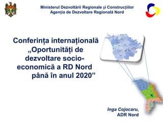 Ministerul Dezvoltării Regionale și Construcțiilor
            Agenția de Dezvoltare Regională Nord




Conferinţa internaţională
    „Oportunităţi de
   dezvoltare socio-
 economică a RD Nord
     până în anul 2020”



                                          Inga Cojocaru,
                                              ADR Nord
 