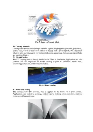 Fig. 7: Layers of coated fabric
5.0 Coating Methods:
Coating is the process of covering a substrate (nylon, polypropylene, polyester, polyamide,
cotton, wool, woven or non-woven fabrics or sheets), with a product (PVC, PU, silicone or
other) to alter and enhance its physical properties and appearance. Various coating methods
are mentioned below:
5.1 Direct Coating:
The PVC coating paste is directly applied to the fabric in four layers. Applications are side
curtains, tilts and tarpaulins for trucks, railway wagons & containers, sports mats,
swimming pool covers, and textile architecture.
Fig. 8: Direct coating
5.2 Transfer Coating:
The coating paste (PU, silicone, etc.) is applied to the fabric via a paper carrier.
Applications are protective clothing, outdoor sports clothing, shoe protectors, mattress
protectors, airbags and tents.
 