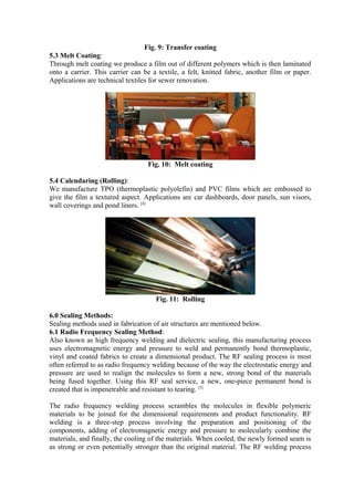 Fig. 9: Transfer coating
5.3 Melt Coating:
Through melt coating we produce a film out of different polymers which is then laminated
onto a carrier. This carrier can be a textile, a felt, knitted fabric, another film or paper.
Applications are technical textiles for sewer renovation.
Fig. 10: Melt coating
5.4 Calendaring (Rolling):
We manufacture TPO (thermoplastic polyolefin) and PVC films which are embossed to
give the film a textured aspect. Applications are car dashboards, door panels, sun visors,
wall coverings and pond liners. [4]
Fig. 11: Rolling
6.0 Sealing Methods:
Sealing methods used in fabrication of air structures are mentioned below.
6.1 Radio Frequency Sealing Method:
Also known as high frequency welding and dielectric sealing, this manufacturing process
uses electromagnetic energy and pressure to weld and permanently bond thermoplastic,
vinyl and coated fabrics to create a dimensional product. The RF sealing process is most
often referred to as radio frequency welding because of the way the electrostatic energy and
pressure are used to realign the molecules to form a new, strong bond of the materials
being fused together. Using this RF seal service, a new, one-piece permanent bond is
created that is impenetrable and resistant to tearing. [5]
The radio frequency welding process scrambles the molecules in flexible polymeric
materials to be joined for the dimensional requirements and product functionality. RF
welding is a three-step process involving the preparation and positioning of the
components, adding of electromagnetic energy and pressure to molecularly combine the
materials, and finally, the cooling of the materials. When cooled, the newly formed seam is
as strong or even potentially stronger than the original material. The RF welding process
 