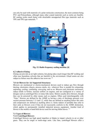 can only be used with materials of a polar molecular construction, the most common being
PVC and Polyurethane, although many other coated materials such as nylon are feasible.
RF sealing works much better with stretchable unsupported film type materials such as
TPU and TPE type materials. [6]
Fig. 12: Radio frequency sealing machine [4]
6.2 Adhesive/Gluing:
Gluing can provide an air tight solution, but gluing takes much longer than RF welding and
often uses hazardous solvents that are harmful to the environment. Glued seams are also
subject to failure once the adhesive has worn out. [6]
7.0 Air Blowers for Air Supported Structures:
Blowers are mechanical or electro-mechanical devices used to induce gas flow through
ducting, electronics chassis, process stacks, etc.- wherever flow is needed for exhausting,
aspirating, cooling, ventilating, conveying, and so on. Blowers cool electronic enclosures,
induce drafts in boilers, increase airflow on engines, and are configured in a variety of
designs such as centrifugal flow or rotary lobe styles. Motors usually drive blowers, though
they can be powered by other means such as engines. Often used interchangeably with
“Fans,” blowers are defined by the ASME as having a ratio of discharge pressure over
suction pressure between 1.11 and 1.2, while fans are defined as anything below this ratio
and compressors are defined as anything above it. Some makers of portable fans refer to
their units as blowers even if they do not necessarily conform to the ASME distinction,
which applies to permanently installed industrial process equipment. Another kind of
blower is the mobile or hand held device used for moving fallen leaves. [1]
7.1 Types of Blowers:
7.1.1 Centrifugal Blowers:
Centrifugal blowers use high speed impellers or blades to impart velocity to air or other
gases. They can be single or multi-stage units. Like fans, centrifugal blowers offer a
 
