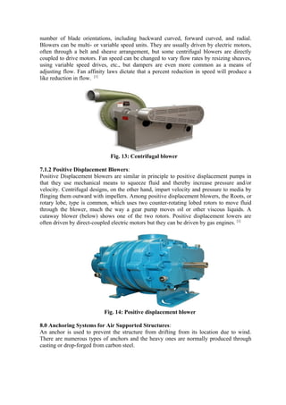 number of blade orientations, including backward curved, forward curved, and radial.
Blowers can be multi- or variable speed units. They are usually driven by electric motors,
often through a belt and sheave arrangement, but some centrifugal blowers are directly
coupled to drive motors. Fan speed can be changed to vary flow rates by resizing sheaves,
using variable speed drives, etc., but dampers are even more common as a means of
adjusting flow. Fan affinity laws dictate that a percent reduction in speed will produce a
like reduction in flow. [1]
Fig. 13: Centrifugal blower
7.1.2 Positive Displacement Blowers:
Positive Displacement blowers are similar in principle to positive displacement pumps in
that they use mechanical means to squeeze fluid and thereby increase pressure and/or
velocity. Centrifugal designs, on the other hand, impart velocity and pressure to media by
flinging them outward with impellers. Among positive displacement blowers, the Roots, or
rotary lobe, type is common, which uses two counter-rotating lobed rotors to move fluid
through the blower, much the way a gear pump moves oil or other viscous liquids. A
cutaway blower (below) shows one of the two rotors. Positive displacement lowers are
often driven by direct-coupled electric motors but they can be driven by gas engines. [1]
Fig. 14: Positive displacement blower
8.0 Anchoring Systems for Air Supported Structures:
An anchor is used to prevent the structure from drifting from its location due to wind.
There are numerous types of anchors and the heavy ones are normally produced through
casting or drop-forged from carbon steel.
 