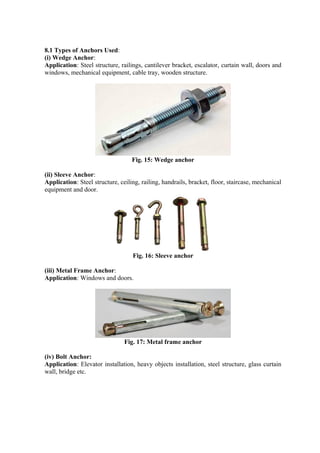 8.1 Types of Anchors Used:
(i) Wedge Anchor:
Application: Steel structure, railings, cantilever bracket, escalator, curtain wall, doors and
windows, mechanical equipment, cable tray, wooden structure.
Fig. 15: Wedge anchor
(ii) Sleeve Anchor:
Application: Steel structure, ceiling, railing, handrails, bracket, floor, staircase, mechanical
equipment and door.
Fig. 16: Sleeve anchor
(iii) Metal Frame Anchor:
Application: Windows and doors.
Fig. 17: Metal frame anchor
(iv) Bolt Anchor:
Application: Elevator installation, heavy objects installation, steel structure, glass curtain
wall, bridge etc.
 
