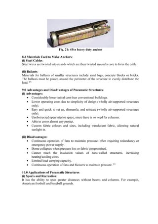 Fig. 21: 4Pcs heavy duty anchor
8.2 Materials Used to Make Anchors:
(i) Steel Cables:
Steel wires are twisted into strands which are then twisted around a core to form the cable.
(ii) Ballasts:
Materials for ballasts of smaller structures include sand bags, concrete blocks or bricks.
The ballasts must be placed around the perimeter of the structure to evenly distribute the
load. [7]
9.0 Advantages and Disadvantages of Pneumatic Structures:
(i) Advantages:
• Considerably lower initial cost than conventional buildings.
• Lower operating costs due to simplicity of design (wholly air-supported structures
only).
• Easy and quick to set up, dismantle, and relocate (wholly air-supported structures
only).
• Unobstructed open interior space, since there is no need for columns.
• Able to cover almost any project.
• Custom fabric colours and sizes, including translucent fabric, allowing natural
sunlight in.
(ii) Disadvantages:
• Continuous operation of fans to maintain pressure, often requiring redundancy or
emergency power supply.
• Dome collapses when pressure lost or fabric compromised.
• Cannot reach the insulation values of hard-walled structures, increasing
heating/cooling costs.
• Limited load-carrying capacity.
• Continuous operation of fans and blowers to maintain pressure. [1]
10.0 Applications of Pneumatic Structures
(i) Sports and Recreation:
It has the ability to span greater distances without beams and columns. For example,
American football and baseball grounds.
 