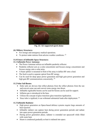 Fig. 22: Air supported sports dome
(ii) Military Structures:
• For storage and emergency medical operations.
• To protect radar stations from adverse weather conditions. [2]
11.0 Future of Inflatable Space Structures:
11.1 Inflatable Power Antennae:
• The Power Antennae utilizes an inflatable parabolic reflector.
• Parabolic reflector acts as a solar concentrator and focuses energy concentrator and
focuses energy onto a solar array.
• A beam splitter is mounted in front of the array to deflect RF onto a feed.
• The feed is used to separate optical from RF energy.
• Can be used for deep space power generation and high gain power generation and
high gain RF communications concurrently. [8]
11.2 Solar Sail Booms:
• Solar sails are devices that reflect photons from the reflect photons from the sun
and convert some sun and convert some energy into thrust.
• Inflatable rigidizable booms can be used for booms can be used for support.
• Inflation gas is introduced at the base.
• Utilizes the concept of glass transition glass transition rigidization.
• Since tube is rigidized, it can withstand substantial loads after deployment. [9]
11.3 Inflatable Radiator:
• High power generation on Space-based defence systems require large amounts of
heat rejection.
• Inflatable radiator can capture heat during power generation periods and radiate
into space power generation periods.
• During power generation phase, radiator is extended out spacecraft while filled
with waste heat.
• Steam is condensed gradually as heat is radiated into space.
 