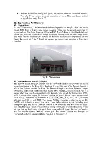 • Radiator is retracted during this period to maintain constant saturation pressure.
This also keeps radiator constant saturation pressure. This also keeps radiator
protected from space debris. [10]
12.0 Top 5 Notable Air Structures:
12.1 Alaska Dome:
At 180,000 square feet, The Dome is officially the largest sports complex of its kind on the
planet. Held down with pipes and cables plunging 40 feet into the ground, supported by
pressurized air, The Dome houses a 400-meter USA Track & Field certified track, full-size
soccer field, full-size football field, weight equipment, batting cages and much more. Snow
and wind sensors automatically increase or decrease pressure and temperature of The
Dome, keeping it at 15 to 17 lbs of air pressure per square inch, creating an hyperbaric
chamber.
Fig. 23: Alaska dome
12.2 Bennett Indoor Athletic Complex:
The Bennett Indoor Athletic Complex is an air-supported structure that provides an indoor
venue for athletics to the Toms River Regional Schools. It is part of the Bennett Complex,
which also features outdoor facilities. The Bennett Complex is located between Hooper
Elementary and Toms River Intermediate East at 1519 Hooper Avenue in Toms River. It is
named after long time Superintendent John Bennett, who served the district from 1960-
1977. Amongst other events, the Bennett Complex has hosted the track meet component of
the NJSIAA Tournament of Champions in 2007, 2008, 2009, 2010, 2011, 2012 (for indoor
athletics only), 2013, and 2014. The Indoor Athletic Complex is also known as The
Bubble, and is home to many New Jersey State indoor athletic meets (including state
championships). The Indoor Complex features a 200 meter six-lane track with and eight-
lane straightaway, a Finish Lynx electronic timing system, and accommodates field events
such as shot put, high jump, pole vault, long jump, and triple jump. The Indoor Complex
was first installed for the 2006-2007 school year. The Indoor Complex was damaged by
Hurricane Sandy, but was repaired and reopened in January 2013.
 