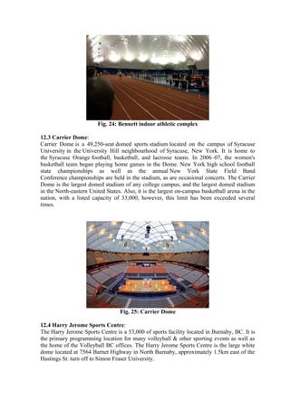 Fig. 24: Bennett indoor athletic complex
12.3 Carrier Dome:
Carrier Dome is a 49,250-seat domed sports stadium located on the campus of Syracuse
University in the University Hill neighbourhood of Syracuse, New York. It is home to
the Syracuse Orange football, basketball, and lacrosse teams. In 2006–07, the women's
basketball team began playing home games in the Dome. New York high school football
state championships as well as the annual New York State Field Band
Conference championships are held in the stadium, as are occasional concerts. The Carrier
Dome is the largest domed stadium of any college campus, and the largest domed stadium
in the North-eastern United States. Also, it is the largest on-campus basketball arena in the
nation, with a listed capacity of 33,000; however, this limit has been exceeded several
times.
Fig. 25: Carrier Dome
12.4 Harry Jerome Sports Centre:
The Harry Jerome Sports Centre is a 53,000 of sports facility located in Burnaby, BC. It is
the primary programming location for many volleyball & other sporting events as well as
the home of the Volleyball BC offices. The Harry Jerome Sports Centre is the large white
dome located at 7564 Barnet Highway in North Burnaby, approximately 1.5km east of the
Hastings St. turn off to Simon Fraser University.
 