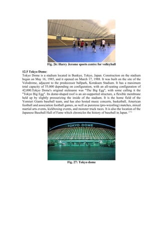 Fig. 26: Harry Jerome sports centre for volleyball
12.5 Tokyo Dome:
Tokyo Dome is a stadium located in Bunkyo, Tokyo, Japan. Construction on the stadium
began on May 16, 1985, and it opened on March 17, 1988. It was built on the site of the
Velodrome, adjacent to the predecessor ballpark, Korakuen Stadium. It has a maximum
total capacity of 55,000 depending on configuration, with an all-seating configuration of
42,000.Tokyo Dome's original nickname was "The Big Egg", with some calling it the
"Tokyo Big Egg". Its dome-shaped roof is an air-supported structure, a flexible membrane
held up by slightly pressurizing the inside of the stadium. It is the home field of the
Yomiuri Giants baseball team, and has also hosted music concerts, basketball, American
football and association football games, as well as puroresu (pro-wrestling) matches, mixed
martial arts events, kickboxing events, and monster truck races. It is also the location of the
Japanese Baseball Hall of Fame which chronicles the history of baseball in Japan. [11]
Fig. 27: Tokyo dome
 