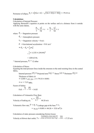 Perimeter of ellipse,
Calculations:
Calculation of Internal Pressure:
Applying Bernoulli’s equation at points on the surface and at a distance from it outside
with the same datum,
where = Stagnation pressure
= Atmospheric pressure
= Stagnation velocity = 0 m/s
= Gravitational acceleration = 9.81 m/s2
=
= 1209.63 Pa
Internal pressure, 12 mbar
Calculation of Stress:
Equating the total pressure force inside the structure to the total resisting force in the coated
fabric,
Internal pressure Projected area Stress Perimeter
Thickness of fabric (t)
471.24 =
MPa
Factor of Safety:
FoS = = = 14.03
Calculation of Volumetric Flow Rate:
Velocity of leaking air, 44.26 m/s
Volumetric flow rate, Leakage gap at the base
79.33
Calculation of static pressure considering friction losses:
Velocity at blower duct outlet, = = = 17.55 m/s
 