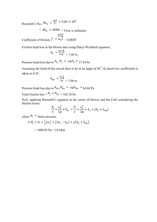 Reynolds’s No.,
Flow is turbulent.
Coefficient of friction, = 0.0029
Friction head loss in the blower duct using Darcy-Weisbach equation,
= 1.46 m
Pressure head loss due to , 17.54 Pa
Assuming the bend of the curved duct to be at an angle of 90 , K (local loss coefficient) is
taken as 0.45.
= 7.06 m
Pressure head loss due to 84.84 Pa
Total friction loss = = 102.38 Pa
Now, applying Bernoulli’s equation at the centre of blower and the CoG considering the
friction losses,
where Static pressure
= 1400.65 Pa = 14 mbar
 
