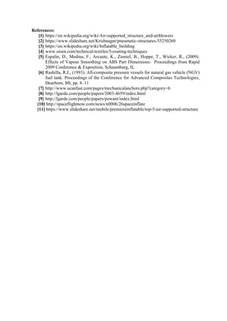 References:
[1] https://en.wikipedia.org/wiki/Air-supported_structure_and-airblowers
[2] https://www.slideshare.net/Krishnagnr/pneumatic-structures-55250260
[3] https://en.wikipedia.org/wiki/Inflatable_building
[4] www.sioen.com/technical-textiles/5-coating-techniques
[5] Espalin, D., Medina, F., Arcaute, K., Zinniel, B., Hoppe, T., Wicker, R., (2009).
Effects of Vapour Smoothing on ABS Part Dimensions. Proceedings from Rapid
2009 Conference & Exposition, Schaumburg, IL
[6] Rashilla, R.J., (1993). All-composite pressure vessels for natural gas vehicle (NGV)
fuel tank. Proceedings of the Conference for Advanced Composites Technologies,
Dearborn, MI, pp. 8–11
[7] http://www.ucanfast.com/pages/mechanicalanchors.php?category=6
[8] http://lgarde.com/people/papers/2003-4659/index.html
[9] http://lgarde.com/people/papers/powant/index.html
[10] http://spaceflightnow.com/news/n0006/26spaceinflate
[11] https://www.slideshare.net/mobile/premiereinflatable/top-5-air-supported-structure
 