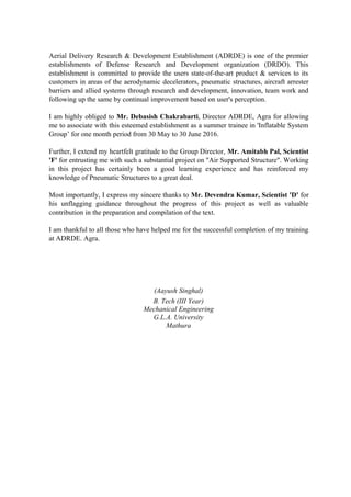 Aerial Delivery Research & Development Establishment (ADRDE) is one of the premier
establishments of Defense Research and Development organization (DRDO). This
establishment is committed to provide the users state-of-the-art product & services to its
customers in areas of the aerodynamic decelerators, pneumatic structures, aircraft arrester
barriers and allied systems through research and development, innovation, team work and
following up the same by continual improvement based on user's perception.
I am highly obliged to Mr. Debasish Chakrabarti, Director ADRDE, Agra for allowing
me to associate with this esteemed establishment as a summer trainee in 'Inflatable System
Group’ for one month period from 30 May to 30 June 2016.
Further, I extend my heartfelt gratitude to the Group Director, Mr. Amitabh Pal, Scientist
'F' for entrusting me with such a substantial project on "Air Supported Structure". Working
in this project has certainly been a good learning experience and has reinforced my
knowledge of Pneumatic Structures to a great deal.
Most importantly, I express my sincere thanks to Mr. Devendra Kumar, Scientist 'D' for
his unflagging guidance throughout the progress of this project as well as valuable
contribution in the preparation and compilation of the text.
I am thankful to all those who have helped me for the successful completion of my training
at ADRDE. Agra.
(Aayush Singhal)
B. Tech (III Year)
Mechanical Engineering
G.L.A. University
Mathura
 