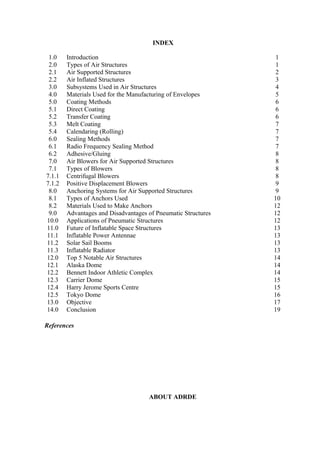 INDEX
References
ABOUT ADRDE
1.0 Introduction 1
2.0 Types of Air Structures 1
2.1 Air Supported Structures 2
2.2 Air Inflated Structures 3
3.0 Subsystems Used in Air Structures 4
4.0 Materials Used for the Manufacturing of Envelopes 5
5.0 Coating Methods 6
5.1 Direct Coating 6
5.2 Transfer Coating 6
5.3 Melt Coating 7
5.4 Calendaring (Rolling) 7
6.0 Sealing Methods 7
6.1 Radio Frequency Sealing Method 7
6.2 Adhesive/Gluing 8
7.0 Air Blowers for Air Supported Structures 8
7.1 Types of Blowers 8
7.1.1 Centrifugal Blowers 8
7.1.2 Positive Displacement Blowers 9
8.0 Anchoring Systems for Air Supported Structures 9
8.1 Types of Anchors Used 10
8.2 Materials Used to Make Anchors 12
9.0 Advantages and Disadvantages of Pneumatic Structures 12
10.0 Applications of Pneumatic Structures 12
11.0 Future of Inflatable Space Structures 13
11.1 Inflatable Power Antennae 13
11.2 Solar Sail Booms 13
11.3 Inflatable Radiator 13
12.0 Top 5 Notable Air Structures 14
12.1 Alaska Dome 14
12.2 Bennett Indoor Athletic Complex 14
12.3 Carrier Dome 15
12.4 Harry Jerome Sports Centre 15
12.5 Tokyo Dome 16
13.0 Objective 17
14.0 Conclusion 19
 