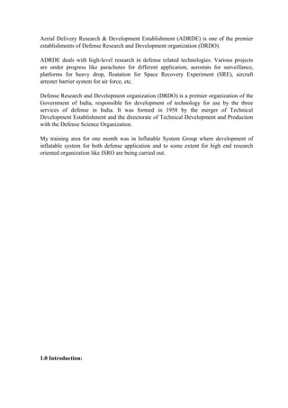 Aerial Delivery Research & Development Establishment (ADRDE) is one of the premier
establishments of Defense Research and Development organization (DRDO).
ADRDE deals with high-level research in defense related technologies. Various projects
are under progress like parachutes for different application, aerostats for surveillance,
platforms for heavy drop, floatation for Space Recovery Experiment (SRE), aircraft
arrester barrier system for air force, etc.
Defense Research and Development organization (DRDO) is a premier organization of the
Government of India, responsible for development of technology for use by the three
services of defense in India. It was formed in 1958 by the merger of Technical
Development Establishment and the directorate of Technical Development and Production
with the Defense Science Organization.
My training area for one month was in Inflatable System Group where development of
inflatable system for both defense application and to some extent for high end research
oriented organization like ISRO are being carried out.
1.0 Introduction:
 