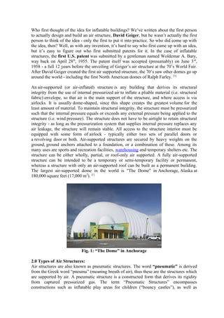 Who first thought of the idea for inflatable buildings? We’ve written about the first person
to actually design and build an air structure, David Geiger, but he wasn’t actually the first
person to think of the idea - only the first to put it into practice. So who did come up with
the idea, then? Well, as with any invention, it’s hard to say who first came up with an idea,
but it’s easy to figure out who first submitted patents for it. In the case of inflatable
structures, the first U.S. patent was submitted by a gentleman named Woldemar A. Bary,
way back on April 28th
, 1955. The patent itself was accepted (presumably) on June 3rd
,
1958 - a full 12 years before the unveiling of Geiger’s air structure at the 70’s World Fair.
After David Geiger created the first air supported structure, the 70’s saw other domes go up
around the world - including the first North American domes of Ralph Farley. [1]
An air-supported (or air-inflated) structure is any building that derives its structural
integrity from the use of internal pressurized air to inflate a pliable material (i.e. structural
fabric) envelope, so that air is the main support of the structure, and where access is via
airlocks. It is usually dome-shaped, since this shape creates the greatest volume for the
least amount of material. To maintain structural integrity, the structure must be pressurized
such that the internal pressure equals or exceeds any external pressure being applied to the
structure (i.e. wind pressure). The structure does not have to be airtight to retain structural
integrity - as long as the pressurization system that supplies internal pressure replaces any
air leakage, the structure will remain stable. All access to the structure interior must be
equipped with some form of airlock - typically either two sets of parallel doors or
a revolving door or both. Air-supported structures are secured by heavy weights on the
ground, ground anchors attached to a foundation, or a combination of these. Among its
many uses are sports and recreation facilities, warehousing and temporary shelters etc. The
structure can be either wholly, partial, or roof-only air supported. A fully air-supported
structure can be intended to be a temporary or semi-temporary facility or permanent,
whereas a structure with only an air-supported roof can be built as a permanent building.
The largest air-supported dome in the world is "The Dome" in Anchorage, Alaska at
180,000 square feet (17,000 m2
). [1]
Fig. 1: “The Dome” in Anchorage
2.0 Types of Air Structures:
Air structures are also known as pneumatic structures. The word “pneumatic” is derived
from the Greek word “pneuma” (meaning breath of air), thus these are the structures which
are supported by air. A pneumatic structure is a constructed form that derives its rigidity
from captured pressurized gas. The term “Pneumatic Structures” encompasses
constructions such as inflatable play areas for children (“bouncy castles”), as well as
 