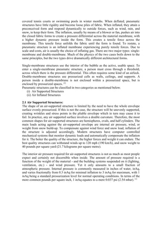 covered tennis courts or swimming pools in winter months. When deflated, pneumatic
structures have little rigidity and become loose piles of fabric. When inflated, they attain a
preconceived form and respond dynamically to outside forces, such as wind, rain, and
snow, to keep their form. The inflation, usually by means of a blower or fan, pushes air into
the closed fabric forms to create a pressure differential across the material membrane, with
a higher dynamic pressure inside the form. This creates a tensile force across the
membrane. This tensile force unfolds the fabric until the form is found. To restate, a
pneumatic structure is an inflated membrane experiencing purely tensile forces. Due to
scale and costs, air is usually the choice of inflating gas. There are two major types: single-
membrane and double-membrane. Much of the physics of the two cases boils down to the
same principles, but the two types drive dramatically different architectural forms.
Single-membrane structures use the interior of the bubble as the active, usable space. To
enter a single-membrane pneumatic structure, a person must cross through a threshold,
across which there is the pressure differential. This often requires some kind of an airlock.
Double-membrane structures use pressurized cells as walls, ceilings, and supports. A
person inside a double-membrane is not enclosed within a pressurized space, but is
enclosed by pressurized spaces. [2]
Pneumatic structures can be classified in two categories as mentioned below.
(i) Air Supported Structures
(ii) Air Inflated Structures
2.1 Air Supported Structures:
The shape of an air-supported structure is limited by the need to have the whole envelope
surface evenly pressurized. If this is not the case, the structure will be unevenly supported,
creating wrinkles and stress points in the pliable envelope which in turn may cause it to
fail. In practice, any air supported surface involves a double curvature. Therefore, the most
common shapes for air-supported structures are hemispheres, ovals, and half cylinders. The
main loads acting against the air-supported envelope are internal air pressure, wind, or
weight from snow build-up. To compensate against wind force and snow load, inflation of
the structure is adjusted accordingly. Modern structures have computer controlled
mechanical systems that monitor dynamic loads and automatically compensate the inflation
for it. The better the quality of the structure, the higher forces and weight it can endure. The
best quality structures can withstand winds up to 120 mph (190 km/h), and snow weight to
40 pounds per square yard (21.7 kilograms per square metre).
The interior air pressure required for air-supported structures is not as much as most people
expect and certainly not discernible when inside. The amount of pressure required is a
function of the weight of the material - and the building systems suspended on it (lighting,
ventilation, etc.) - and wind pressure. Yet it only amounts to a small fraction of
atmospheric pressure. Internal pressure is commonly measured in inches of water, inAq,
and varies fractionally from 0.3 inAq for minimal inflation to 3 inAq for maximum, with 1
inAq being a standard pressurization level for normal operating conditions. In terms of the
more common pounds per square inch, 1 inAq equates to a mere 0.037 psi (2.54 mbar). [1]
 