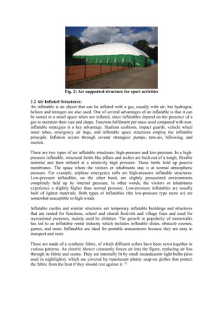 Fig. 2: Air supported structure for sport activities
2.2 Air Inflated Structures:
An inflatable is an object that can be inflated with a gas, usually with air, but hydrogen,
helium and nitrogen are also used. One of several advantages of an inflatable is that it can
be stored in a small space when not inflated, since inflatables depend on the presence of a
gas to maintain their size and shape. Function fulfilment per mass used compared with non-
inflatable strategies is a key advantage. Stadium cushions, impact guards, vehicle wheel
inner tubes, emergency air bags, and inflatable space structures employ the inflatable
principle. Inflation occurs through several strategies: pumps, ram-air, billowing, and
suction.
There are two types of air inflatable structures: high-pressure and low-pressure. In a high-
pressure inflatable, structural limbs like pillars and arches are built out of a tough, flexible
material and then inflated at a relatively high pressure. These limbs hold up passive
membranes. The space where the visitors or inhabitants stay is at normal atmospheric
pressure. For example, airplane emergency rafts are high-pressure inflatable structures.
Low-pressure inflatables, on the other hand, are slightly pressurized environments
completely held up by internal pressure. In other words, the visitors or inhabitants
experience a slightly higher than normal pressure. Low-pressure inflatables are usually
built of lighter materials. Both types of inflatables (the low-pressure type more so) are
somewhat susceptible to high winds.
Inflatable castles and similar structures are temporary inflatable buildings and structures
that are rented for functions, school and church festivals and village fetes and used for
recreational purposes, mainly used by children. The growth in popularity of moonwalks
has led to an inflatable rental industry which includes inflatable slides, obstacle courses,
games, and more. Inflatables are ideal for portable amusements because they are easy to
transport and store.
These are made of a synthetic fabric, of which different colors have been sewn together in
various patterns. An electric blower constantly forces air into the figure, replacing air lost
through its fabric and seams. They are internally lit by small incandescent light bulbs (also
used in nightlights), which are covered by translucent plastic snap-on globes that protect
the fabric from the heat if they should rest against it. [3]
 