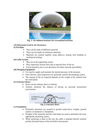 Fig. 3: Air inflated structure for recreational activities
3.0 Subsystems Used in Air Structures:
(i) Envelope:
• They can be made of different materials.
• These are not made of continuous materials.
• Materials are seamed together using adhesive sealing, heat bonding or
mechanical jointing.
(ii) Cable System:
• They act as the supporting system.
• They experience tension force due to upward force of the air.
• Can be placed in one or two directions for better network and stability.
(iii) Pumping Equipment:
• It is used to supply and maintain the internal pressure of the structure.
• Fans, blowers, and compressors are generally used for the pumping system.
• The amount of the air required depends on the weight of the material and
the wind speed.
(iv) Entrance Doors:
• Doors can be ordinary doors or airlocks.
• Airlocks minimize the chances of having an unevenly pressurized
environment.
Fig. 4: Entrance doors
(v) Foundation:
• Pneumatic structures are secured to ground using heavy weights, ground
anchors or attached to a foundation.
• Weights of the materials and the wind loads are used to determine the most
appropriate anchoring system.
• When anchoring is done to the soil, the cable is attached directly inserted
and the frictional forces of the soil hold it downwards.
 