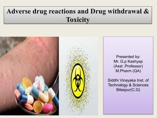 Adverse drug reactions and Drug withdrawal &
Toxicity
Presented by:
Mr. G.p Kashyap
(Asst .Professor)
M.Pharm (QA)
Siddhi Vinayaka Inst. of
Technology & Sciences
Bilaspur(C.G)
 