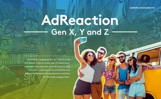 AdReaction
Gen X, Y and Z
AdReaction: Engaging Gen X, Y and Z is the
first global study to reveal Gen Z’s behaviours,
attitudes and responses to advertising to help
marketers understand the similarities and
differences between the generations and how
to effectively engage them.
 
