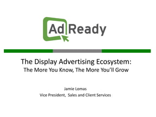 The Display Advertising Ecosystem:
The More You Know, The More You’ll Grow


                    Jamie Lomas
      Vice President, Sales and Client Services
 