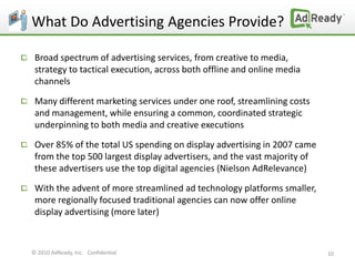 What Do Advertising Agencies Provide?

 Broad spectrum of advertising services, from creative to media,
 strategy to tactical execution, across both offline and online media
 channels

 Many different marketing services under one roof, streamlining costs
 and management, while ensuring a common, coordinated strategic
 underpinning to both media and creative executions

 Over 85% of the total US spending on display advertising in 2007 came
 from the top 500 largest display advertisers, and the vast majority of
 these advertisers use the top digital agencies (Nielson AdRelevance)

 With the advent of more streamlined ad technology platforms smaller,
 more regionally focused traditional agencies can now offer online
 display advertising (more later)



© 2010 AdReady, Inc. Confidential                                         10
 