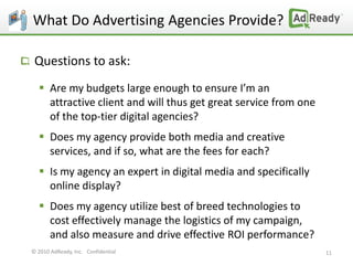 What Do Advertising Agencies Provide?

 Questions to ask:
   Are my budgets large enough to ensure I’m an
    attractive client and will thus get great service from one
    of the top-tier digital agencies?
   Does my agency provide both media and creative
    services, and if so, what are the fees for each?
   Is my agency an expert in digital media and specifically
    online display?
   Does my agency utilize best of breed technologies to
    cost effectively manage the logistics of my campaign,
    and also measure and drive effective ROI performance?
© 2010 AdReady, Inc. Confidential                                11
 