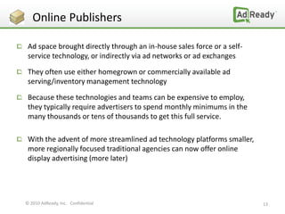 Online Publishers

 Ad space brought directly through an in-house sales force or a self-
 service technology, or indirectly via ad networks or ad exchanges

 They often use either homegrown or commercially available ad
 serving/inventory management technology

 Because these technologies and teams can be expensive to employ,
 they typically require advertisers to spend monthly minimums in the
 many thousands or tens of thousands to get this full service.

 With the advent of more streamlined ad technology platforms smaller,
 more regionally focused traditional agencies can now offer online
 display advertising (more later)




© 2010 AdReady, Inc. Confidential                                       13
 