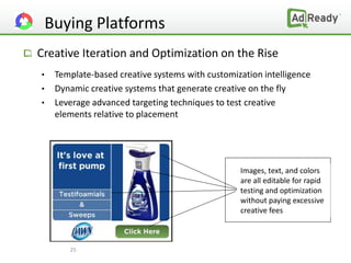 Buying Platforms
Creative Iteration and Optimization on the Rise
•   Template-based creative systems with customization intelligence
•   Dynamic creative systems that generate creative on the fly
•   Leverage advanced targeting techniques to test creative
    elements relative to placement




                                                 Images, text, and colors
                                                 are all editable for rapid
                                                 testing and optimization
                                                 without paying excessive
                                                 creative fees



       25
 