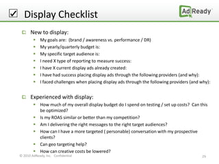 Display Checklist
      New to display:
            My goals are: (brand / awareness vs. performance / DR)
            My yearly/quarterly budget is:
            My specific target audience is:
            I need X type of reporting to measure success:
            I have X current display ads already created:
            I have had success placing display ads through the following providers (and why):
            I faced challenges when placing display ads through the following providers (and why):


      Experienced with display:
         How much of my overall display budget do I spend on testing / set up costs? Can this
          be optimized?
         Is my ROAS similar or better than my competition?
         Am I delivering the right messages to the right target audiences?
         How can I have a more targeted ( personable) conversation with my prospective
          clients?
         Can geo targeting help?
         How can creative costs be lowered?
© 2010 AdReady, Inc. Confidential                                                             29
 