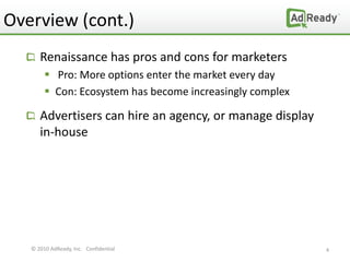 Overview (cont.)
      Renaissance has pros and cons for marketers
         Pro: More options enter the market every day
         Con: Ecosystem has become increasingly complex

      Advertisers can hire an agency, or manage display
      in-house




   © 2010 AdReady, Inc. Confidential                       4
 