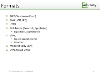 Formats
   SWF (Shockwave Flash)
   Static (GIF, JPG)
   HTML
   Rich Media (Pointroll, Eyeblaster)
     Expandables, page takeovers
   Video
     Pre roll, post roll, mid roll
     In-banner
   Mobile display units
   Dynamic Ad Units




  © 2010 AdReady, Inc. Confidential     6
 