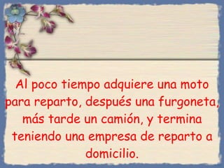 Al poco tiempo adquiere una moto para reparto, después una furgoneta, más tarde un camión, y termina teniendo una empresa de reparto a domicilio. Bihal 