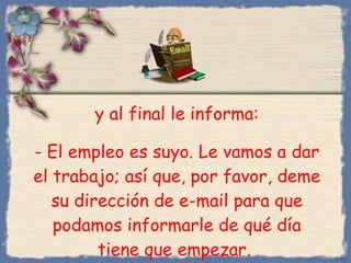 y al final le informa : -  El empleo es suyo. Le vamos a dar el trabajo; así que, por favor, deme su dirección de e-mail para que podamos informarle de qué día tiene que empezar.  Bihal 