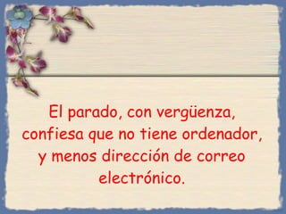 El parado, con vergüenza, confiesa que no tiene ordenador, y menos dirección de correo electrónico. Bihal 