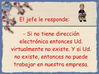 -  Si no tiene dirección electrónica entonces Ud. virtualmente no existe .  Y si Ud. no existe, entonces no puede trabajar en nuestra empresa. Bihal El jefe le responde : 