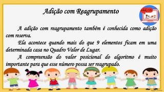 Adição com Reagrupamento
A adição com reagrupamento também é conhecida como adição
com reserva.
Ela acontece quando mais do que 9 elementos ficam em uma
determinada casa no Quadro Valor de Lugar.
A compreensão do valor posicional do algoritmo é muito
importante para que esse número possa ser reagrupado.
 