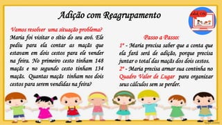 Adição com Reagrupamento
Vamos resolver uma situação problema?
Maria foi visitar o sítio do seu avó. Ele
pediu para ela contar as maçãs que
estavam em dois cestos para ele vender
na feira. No primeiro cesto tinham 148
maçãs e no segundo cesto tinham 134
maçãs. Quantas maçãs tinham nos dois
cestos para serem vendidas na feira?
Passo a Passo:
1º - Maria precisa saber que a conta que
ela fará será de adição, porque precisa
juntar o total das maçãs dos dois cestos.
2º - Maria precisa armar sua continha no
Quadro Valor de Lugar para organizar
seus cálculos sem se perder.
 