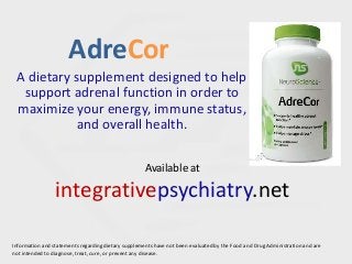 AdreCor
A dietary supplement designed to help
support adrenal function in order to
maximize your energy, immune status,
and overall health.
Information and statements regarding dietary supplements have not been evaluated by the Food and Drug Administration and are
not intended to diagnose, treat, cure, or prevent any disease.
Available at
integrativepsychiatry.net
 