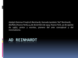 Adolph Dietmar Friedrich Reinhardt, llamado también quot;Adquot; Reinhardt,
(Buffalo (Nueva York),24 de diciembre de 1913; Nueva York, 30 de agosto
de 1967), pintor y escritor, pionero del arte conceptual y del
minimalismo.



AD REINHARDT
 
